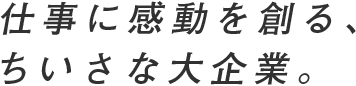 仕事に感動を創る、ちいさな大企業。