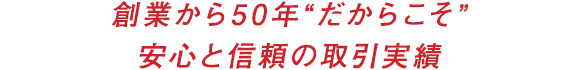 創業から50年“だからこそ”安心と信頼の取引実績