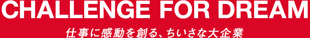 CHALLENGE FOR DREAM 仕事に感動を創る、ちいさな大企業