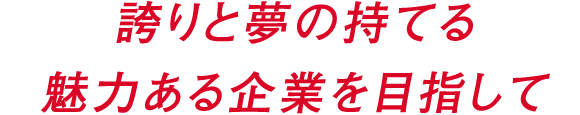 誇りと夢の持てる魅力ある企業を目指して